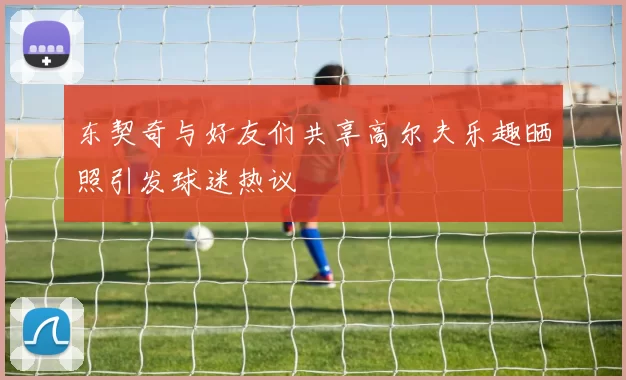 东契奇与好友们共享高尔夫乐趣晒照引发球迷热议