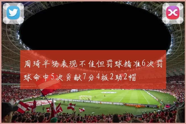 周琦半场表现不佳但罚球精准6次罚球命中5次贡献7分4板2助2帽