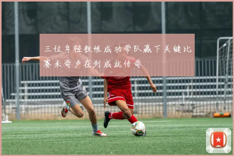三位年轻教练成功带队赢下关键比赛米奇卢在列成就传奇