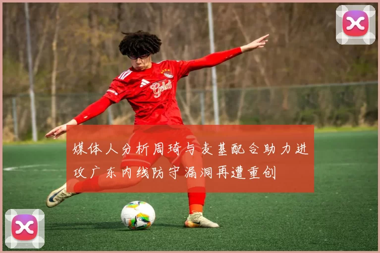 媒体人分析周琦与麦基配合助力进攻广东内线防守漏洞再遭重创