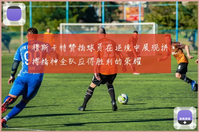 穆斯卡特赞扬球员在逆境中展现拼搏精神全队应得胜利的荣耀