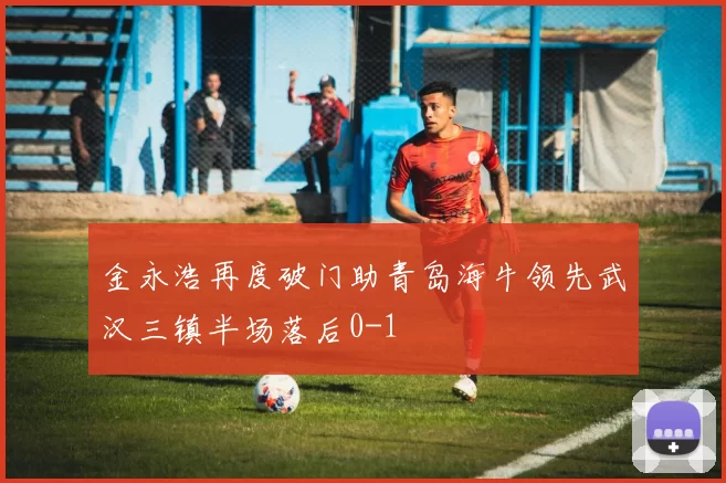 金永浩再度破门助青岛海牛领先武汉三镇半场落后0-1