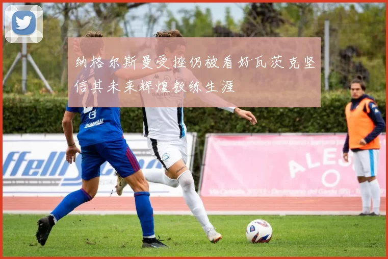 纳格尔斯曼受挫仍被看好瓦茨克坚信其未来辉煌教练生涯