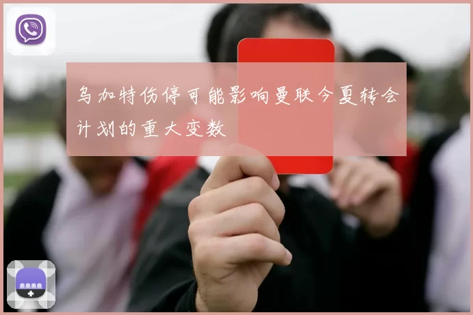 乌加特伤停可能影响曼联今夏转会计划的重大变数
