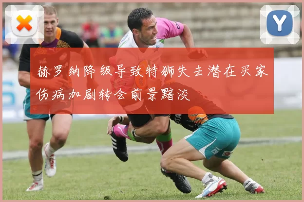 赫罗纳降级导致特狮失去潜在买家伤病加剧转会前景黯淡