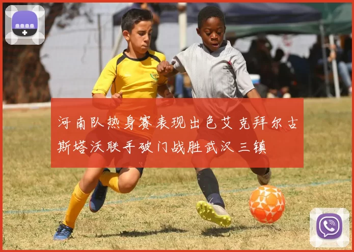 河南队热身赛表现出色艾克拜尔古斯塔沃联手破门战胜武汉三镇