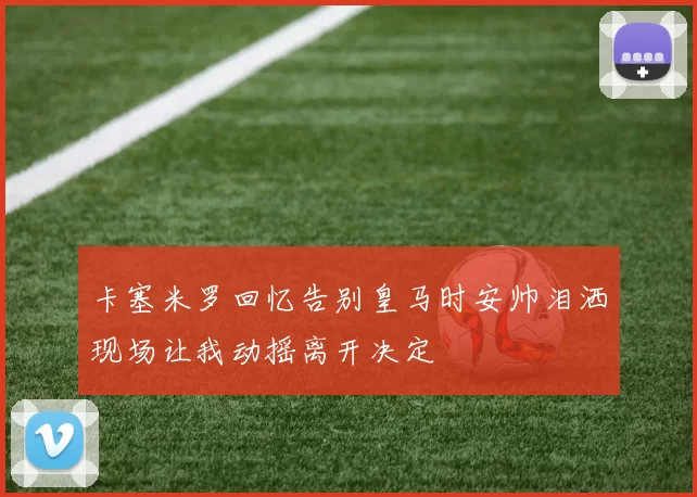 卡塞米罗回忆告别皇马时安帅泪洒现场让我动摇离开决定