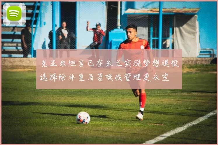 克亚尔坦言已在米兰实现梦想退役选择除非皇马召唤我管理更衣室