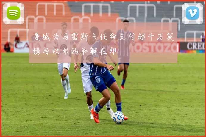 曼城为马雷斯卡任命支付超千万英镑与切尔西和解在即