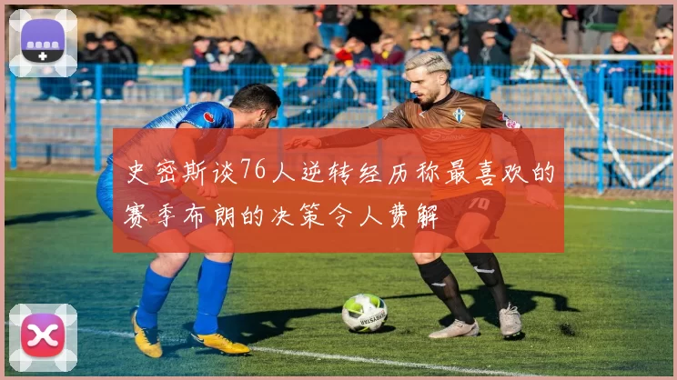 史密斯谈76人逆转经历称最喜欢的赛季布朗的决策令人费解