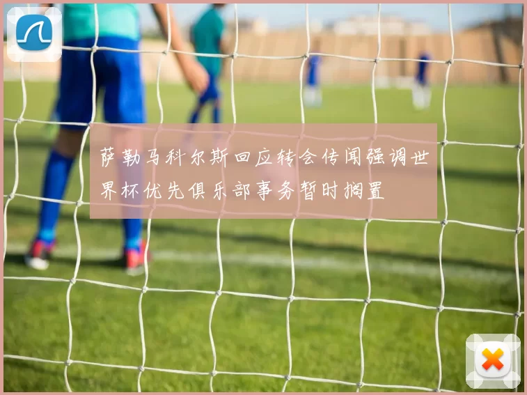 萨勒马科尔斯回应转会传闻强调世界杯优先俱乐部事务暂时搁置