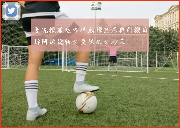 曼晚报道达洛特成穆里尼奥引援目标阿诺德转会曼联机会渺茫