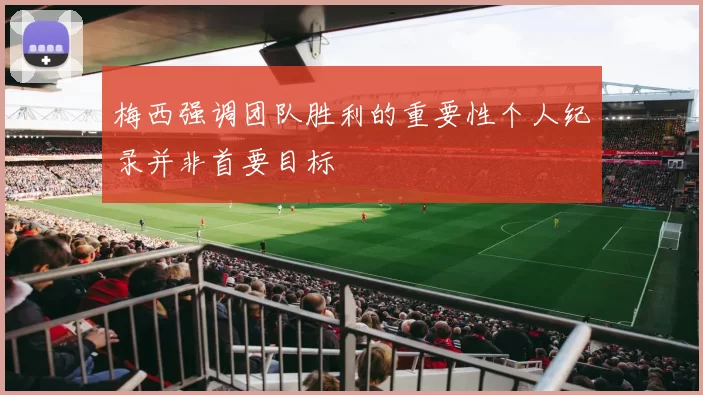梅西强调团队胜利的重要性个人纪录并非首要目标