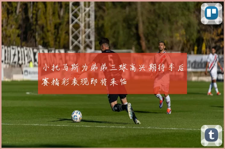 小托马斯为弟弟三球高兴期待季后赛精彩表现即将来临