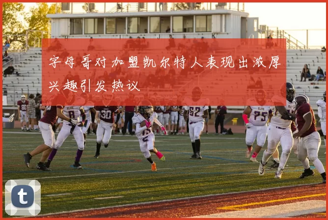 字母哥对加盟凯尔特人表现出浓厚兴趣引发热议