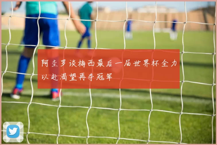 阿圭罗谈梅西最后一届世界杯全力以赴渴望再夺冠军